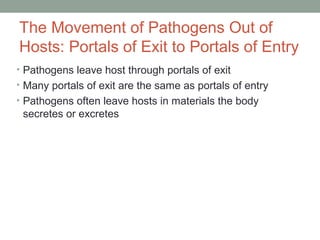 The Movement of Pathogens Out of
Hosts: Portals of Exit to Portals of Entry
• Pathogens leave host through portals of exit
• Many portals of exit are the same as portals of entry
• Pathogens often leave hosts in materials the body

secretes or excretes

 