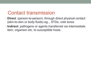 Contact transmission
• Direct: (person-to-person): through direct physical contact

(skin-to-skin or body fluids) eg.., STDs, cold sores
• Indirect: pathogens or agents transferred via intermediate
item, organism etc. to susceptible hosts.

 