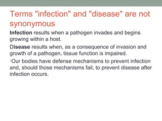 Terms "infection" and "disease" are not
synonymous
Infection results when a pathogen invades and begins
growing within a host.
Disease results when, as a consequence of invasion and
growth of a pathogen, tissue function is impaired.
•Our bodies have defense mechanisms to prevent infection
and, should those mechanisms fail, to prevent disease after
infection occurs.

 