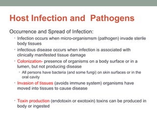 Host Infection and Pathogens
Occurrence and Spread of Infection:
• Infection occurs when micro-organismsm (pathogen) invade sterile

body tissues
• infectious disease occurs when infection is associated with
clinically manifested tissue damage
• Colonization- presence of organisms on a body surface or in a
lumen, but not producing disease
• All persons have bacteria (and some fungi) on skin surfaces or in the

oral cavity

• Invasion of tissues (avoids immune system) organisms have

moved into tissues to cause disease

• Toxin production (endotoxin or exotoxin) toxins can be produced in

body or ingested

 