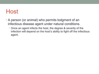 Host
• A person (or animal) who permits lodgment of an

infectious disease agent under natural conditions.
• Once an agent infects the host, the degree & severity of the

infection will depend on the host’s ability to fight off the infectious
agent.

 