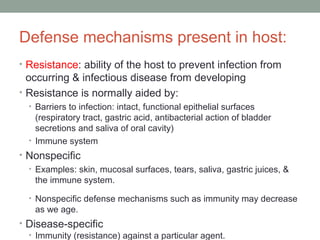 Defense mechanisms present in host:
• Resistance: ability of the host to prevent infection from

occurring & infectious disease from developing
• Resistance is normally aided by:
• Barriers to infection: intact, functional epithelial surfaces

(respiratory tract, gastric acid, antibacterial action of bladder
secretions and saliva of oral cavity)
• Immune system

• Nonspecific
• Examples: skin, mucosal surfaces, tears, saliva, gastric juices, &
the immune system.
• Nonspecific defense mechanisms such as immunity may decrease

as we age.

• Disease-specific
• Immunity (resistance) against a particular agent.

 