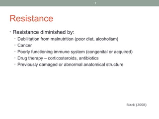 7

Resistance
• Resistance diminished by:
• Debilitation from malnutrition (poor diet, alcoholism)
• Cancer
• Poorly functioning immune system (congenital or acquired)
• Drug therapy – corticosteroids, antibiotics
• Previously damaged or abnormal anatomical structure

Black (2008)

 