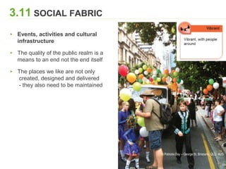 3.11 SOCIAL FABRIC
▸ Events, activities and cultural
infrastructure
▸ The quality of the public realm is a
means to an end not the end itself
▸ The places we like are not only
created, designed and delivered
- they also need to be maintained
St Patricks Day – George St, Brisbane, QLD, AUS
 