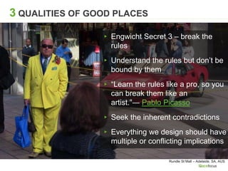 Rundle St Mall – Adelaide, SA, AUS
3 QUALITIES OF GOOD PLACES
▸ Engwicht Secret 3 – break the
rules
▸ Understand the rules but don’t be
bound by them
▸ “Learn the rules like a pro, so you
can break them like an
artist.”― Pablo Picasso
▸ Seek the inherent contradictions
▸ Everything we design should have
multiple or conflicting implications
 