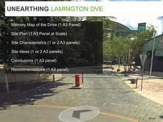 ▸ Memory Map of the Drive (1 A3 Panel)
▸ Site Plan (1 A3 Panel at Scale)
▸ Site Characteristics (1 or 2 A3 panels)
▸ Site Ideas (1 or 2 A3 panels)
▸ Conclusions (1 A3 panel)
▸ Recommendations (1 A3 panel).
UNEARTHING LAMINGTON DVE
 