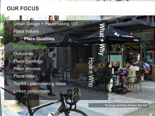 The Garage, South Bank, Brisbane, QLD, AUS
Urban Design + Placemaking 101
Place Values
3 Place Qualities
More Information
Outcomes
Place Typology
Place process
Place roles
Toolkit - placemaking ideas
Links+ conclusions
OUR FOCUS
What+Why
How+Who
 