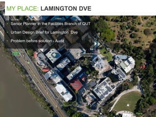 ▸ Senior Planner in the Facilities Branch of QUT
▸ Urban Design Brief for Lamington Dve
▸ Problem before solution - Audit
MY PLACE: LAMINGTON DVE
 