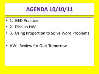 Agenda 10/10/11 1.  GED Practice 2.  Discuss HW 3.  Using Proportion to Solve Word Problems HW:  Review for Quiz Tomorrow 