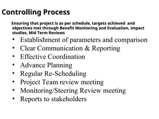 Controlling Process
Controlling Process
Ensuring that project is as per schedule, targets achieved and
Ensuring that project is as per schedule, targets achieved and
objectives met through Benefit Monitoring and Evaluation, impact
objectives met through Benefit Monitoring and Evaluation, impact
studies, Mid Term Reviews
studies, Mid Term Reviews
• Establishment of parameters and comparison
• Clear Communication & Reporting
• Effective Coordination
• Advance Planning
• Regular Re-Scheduling
• Project Team review meeting
• Monitoring/Steering Review meeting
• Reports to stakeholders
 