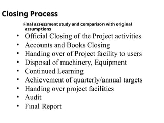Closing Process
Closing Process
Final assessment study and comparison with original
Final assessment study and comparison with original
assumptions
assumptions
• Official Closing of the Project activities
• Accounts and Books Closing
• Handing over of Project facility to users
• Disposal of machinery, Equipment
• Continued Learning
• Achievement of quarterly/annual targets
• Handing over project facilities
• Audit
• Final Report
 