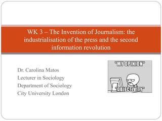 Dr. Carolina Matos
Lecturer in Sociology
Department of Sociology
City University London
WK 3 – The Invention of Journalism: the
industrialisation of the press and the second
information revolution
 