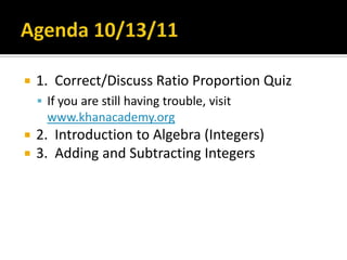Agenda 10/13/11 1.  Correct/Discuss Ratio Proportion Quiz   If you are still having trouble, visit www.khanacademy.org 2.  Introduction to Algebra (Integers) 3.  Adding and Subtracting Integers 