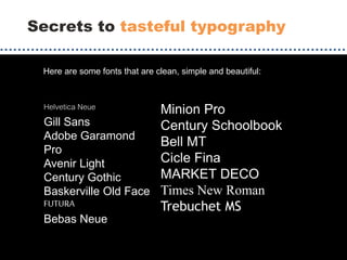 Secrets to tasteful typography
Helvetica Neue
Gill Sans
Adobe Garamond
Pro
Avenir Light
Century Gothic
Baskerville Old Face
FUTURA
Bebas Neue
Minion Pro
Century Schoolbook
Bell MT
Cicle Fina
MARKET DECO
Times New Roman
Trebuchet MS
Here are some fonts that are clean, simple and beautiful:
 