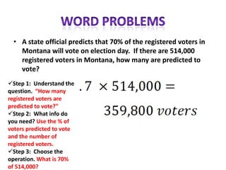 • A state official predicts that 70% of the registered voters in
    Montana will vote on election day. If there are 514,000
    registered voters in Montana, how many are predicted to
    vote?
Step 1: Understand the
question. “How many
registered voters are
predicted to vote?”
Step 2: What info do
you need? Use the % of
voters predicted to vote
and the number of
registered voters.
Step 3: Choose the
operation. What is 70%
of 514,000?
 