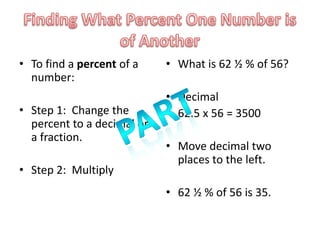 • To find a percent of a    • What is 62 ½ % of 56?
  number:
                            • Decimal
• Step 1: Change the        • 62.5 x 56 = 3500
  percent to a decimal or
  a fraction.
                            • Move decimal two
                              places to the left.
• Step 2: Multiply
                            • 62 ½ % of 56 is 35.
 