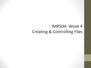 IMR504- Week 4
Creating & Controlling Files
 