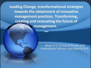Leading Change, transformational strategies 
towards the obtainment of innovative 
management practices. Transforming, 
creating and renovating the future of 
management. 
— 
Week 4-5/ Group A/Trends and 
Innovations/ Arturo Castrodad M.B.A. 
 