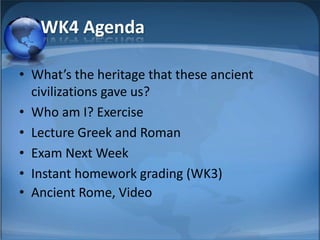 WK4 Agenda

• What’s the heritage that these ancient
  civilizations gave us?
• Who am I? Exercise
• Lecture Greek and Roman
• Exam Next Week
• Instant homework grading (WK3)
• Ancient Rome, Video
 