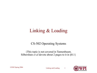 Linking and Loading 1
CS502 Spring 2006
Linking & Loading
CS-502 Operating Systems
{This topic is not covered in Tannenbaum.
Silbershatz et al devote about 2 pages to it in §8.1}
 
