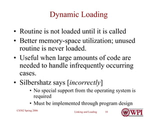Linking and Loading 10
CS502 Spring 2006
Dynamic Loading
• Routine is not loaded until it is called
• Better memory-space utilization; unused
routine is never loaded.
• Useful when large amounts of code are
needed to handle infrequently occurring
cases.
• Silbershatz says [incorrectly]
• No special support from the operating system is
required
• Must be implemented through program design
 