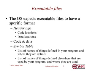 Linking and Loading 3
CS502 Spring 2006
Executable files
• The OS expects executable files to have a
specific format
– Header info
• Code locations
• Data locations
– Code & data
– Symbol Table
• List of names of things defined in your program and
where they are defined
• List of names of things defined elsewhere that are
used by your program, and where they are used.
 