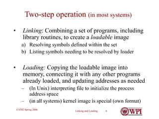 Linking and Loading 6
CS502 Spring 2006
Two-step operation (in most systems)
• Linking: Combining a set of programs, including
library routines, to create a loadable image
a) Resolving symbols defined within the set
b) Listing symbols needing to be resolved by loader
• Loading: Copying the loadable image into
memory, connecting it with any other programs
already loaded, and updating addresses as needed
– (In Unix) interpreting file to initialize the process
address space
– (in all systems) kernel image is special (own format)
 