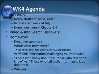 WK4 Agenda Hot topic:  News, students’ need, Gen R No class last week of July Exam I next week! Chapter1-7 Video & Info Search Discovery Homework Executive summary Whole class team work?  Benefit, cost, risk analysis=>ASEAN outlook Verifiable information(challenging vs. impressive) “Those who know don’t talk, those who talk don’t know” vs. “Those who talk bulls_ _t, _ _upid kids don’t talk” Win win 1 MIB, BBA 2010 