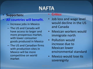 NAFTACritics:Job loss and wage level would decline in the US and CanadaMexican workers would immigrate northPollution would increase due to Mexican lower environmental standardMexico would lose its sovereigntySupporters:All countries will benefit.Increase jobs in MexicoThe US and Canada will have access to larger and more prosperous market, with lower consumer goods produced in MexicoThe US and Canadian firms with production sites in Mexico will be more competitive on world marketMIB, BBA 201022