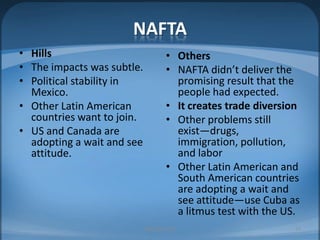 NAFTAHillsThe impacts was subtle.Political stability in  Mexico.Other Latin American countries want to join.US and Canada are adopting a wait and see attitude.OthersNAFTA didn’t deliver the promising result that the people had expected.It creates trade diversionOther problems still exist—drugs, immigration, pollution, and laborOther Latin American and South American countries are adopting a wait and see attitude—use Cuba as a litmus test with the US.MIB, BBA 201023