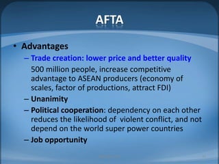AFTAAdvantagesTrade creation: lower price and better quality500 million people, increase competitive advantage to ASEAN producers (economy of scales, factor of productions, attract FDI)UnanimityPolitical cooperation: dependency on each other reduces the likelihood of  violent conflict, and not depend on the world super power countriesJob opportunityMIB, BBA 201025