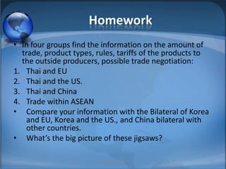 HomeworkIn four groups find the information on the amount of trade, product types, rules, tariffs of the products to the outside producers, possible trade negotiation:Thai and EUThai and the US.Thai and ChinaTrade within ASEANCompare your information with the Bilateral of Korea and EU, Korea and the US., and China bilateral with other countries.What’s the big picture of these jigsaws?MIB, BBA 20106