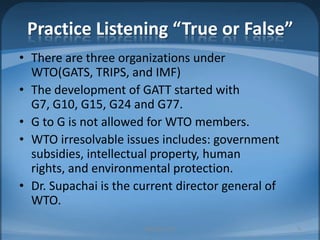 Practice Listening “True or False”There are three organizations under WTO(GATS, TRIPS, and IMF)The development of GATT started with G7, G10, G15, G24 and G77.G to G is not allowed for WTO members.WTO irresolvable issues includes: government subsidies, intellectual property, human rights, and environmental protection.Dr. Supachai is the current director general of WTO.MIB, BBA 20108