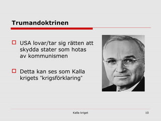 Kalla kriget 10
Trumandoktrinen
 USA lovar/tar sig rätten att
skydda stater som hotas
av kommunismen
 Detta kan ses som Kalla
krigets ”krigsförklaring”
 