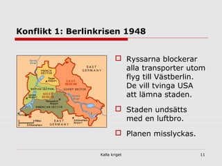 Kalla kriget 11
Konflikt 1: Berlinkrisen 1948
 Ryssarna blockerar
alla transporter utom
flyg till Västberlin.
De vill tvinga USA
att lämna staden.
 Staden undsätts
med en luftbro.
 Planen misslyckas.
 