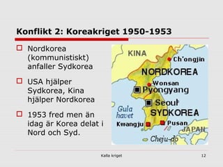 Kalla kriget 12
Konflikt 2: Koreakriget 1950-1953
 Nordkorea
(kommunistiskt)
anfaller Sydkorea
 USA hjälper
Sydkorea, Kina
hjälper Nordkorea
 1953 fred men än
idag är Korea delat i
Nord och Syd.
 