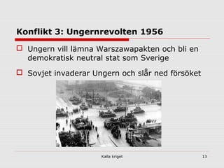 Kalla kriget 13
Konflikt 3: Ungernrevolten 1956
 Ungern vill lämna Warszawapakten och bli en
demokratisk neutral stat som Sverige
 Sovjet invaderar Ungern och slår ned försöket
 