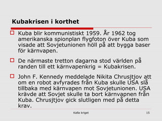 Kalla kriget 15
Kubakrisen i korthet
 Kuba blir kommunistiskt 1959. År 1962 tog
amerikanska spionplan flygfoton över Kuba som
visade att Sovjetunionen höll på att bygga baser
för kärnvapen.
 De närmaste tretton dagarna stod världen på
randen till ett kärnvapenkrig = Kubakrisen.
 John F. Kennedy meddelade Nikita Chrusjtjov att
om en robot avfyrades från Kuba skulle USA slå
tillbaka med kärnvapen mot Sovjetunionen. USA
krävde att Sovjet skulle ta bort kärnvapnen från
Kuba. Chrusjtjov gick slutligen med på detta
krav.
 