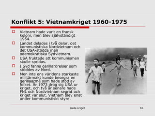Kalla kriget 16
Konflikt 5: Vietnamkriget 1960-1975
 Vietnam hade varit en fransk
koloni, men blev självständigt
1954.
 Landet delades i två delar, det
kommunistiska Nordvietnam och
det USA-stödda men
odemokratiska Sydvietnam.
 USA fruktade att kommunismen
skulle spridas.
 I Syd fanns gerillarörelser som
stöddes av Nord.
 Men inte ens världens starkaste
militärmakt kunde besegra en
gerillaarmé som hade stöd av
folket. År 1973 drog sig USA ur
kriget, och två år senare hade
FNL och Nordvietnam segrat och
kriget var slut. Vietnam blev enat
under kommunistiskt styre.
 
