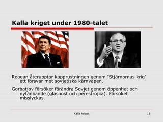 Kalla kriget 18
Kalla kriget under 1980-talet
Reagan återupptar kapprustningen genom ”Stjärnornas krig”
ett försvar mot sovjetiska kärnvapen.
Gorbatjov försöker förändra Sovjet genom öppenhet och
nytänkande (glasnost och perestrojka). Försöket
misslyckas.
 