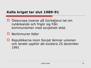 Kalla kriget 19
Kalla kriget tar slut 1989-91
 Östeuropa lyssnar på Gorbatjovs tal om
nytänkande och frigör sig från
kommunismen med sovjetiskt stöd.
 Berlinmuren faller
 Republikerna inom Sovjet lämnar unionen
och landet upphör att existera 25 december
1991
 