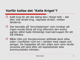 Kalla kriget 2
Varför kallas det ”Kalla Kriget”?
 Kallt krig för att det aldrig blev riktigt hett – det
blev inte direkt krig, väpnade strider, mellan
länderna.
 Det berodde på ”terrorbalansen” som innebar att
ingen kunde börja ett krig eftersom den andra
parten alltid hade tillräckligt med kärnvapen för att
slå tillbaka.
 Både USA och Sovjetunionen stöttade dock olika
sidor i konflikter runt om i världen med vapen och
pengar. De hoppades att den sidan som vann skulle
utveckla sitt land efter ett kapitalistiskt eller
kommunistiskt mönster.
 