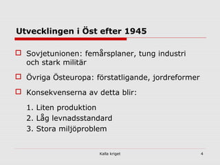 Kalla kriget 4
Utvecklingen i Öst efter 1945
 Sovjetunionen: femårsplaner, tung industri
och stark militär
 Övriga Östeuropa: förstatligande, jordreformer
 Konsekvenserna av detta blir:
1. Liten produktion
2. Låg levnadsstandard
3. Stora miljöproblem
 