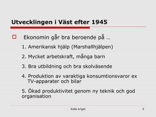 Kalla kriget 5
Utvecklingen i Väst efter 1945
 Ekonomin går bra beroende på …
1. Amerikansk hjälp (Marshallhjälpen)
2. Mycket arbetskraft, många barn
3. Bra utbildning och bra skolväsende
4. Produktion av varaktiga konsumtionsvaror ex
TV-apparater och bilar
5. Ökad produktivitet genom ny teknik och god
organisation
 