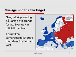 Kalla kriget 7
Sverige under kalla kriget
Geografisk placering
på kartan avgörande
för att Sverige var
officiellt neutralt.
I praktiken
samarbetade Sverige
med demokratierna i
väst.
 