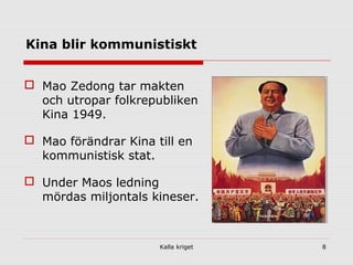 Kalla kriget 8
Kina blir kommunistiskt
 Mao Zedong tar makten
och utropar folkrepubliken
Kina 1949.
 Mao förändrar Kina till en
kommunistisk stat.
 Under Maos ledning
mördas miljontals kineser.
 
