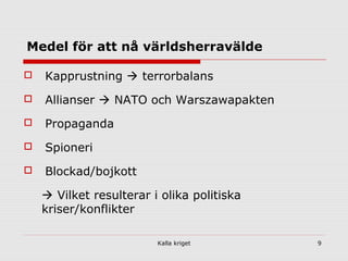 Kalla kriget 9
Medel för att nå världsherravälde
 Kapprustning  terrorbalans
 Allianser  NATO och Warszawapakten
 Propaganda
 Spioneri
 Blockad/bojkott
 Vilket resulterar i olika politiska
kriser/konflikter
 