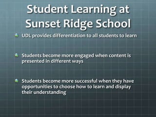 Student Learning at
Sunset Ridge School
UDL provides differentiation to all students to learn
Students become more engaged when content is
presented in different ways
Students become more successful when they have
opportunities to choose how to learn and display
their understanding
 