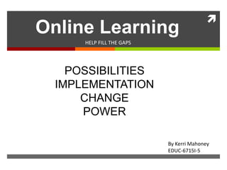 
Online Learning
      HELP FILL THE GAPS




    POSSIBILITIES
  IMPLEMENTATION
      CHANGE
      POWER

                           By Kerri Mahoney
                           EDUC-6715I-5
 