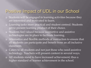 Positive Impact of UDL in our School
   Students will be engaged in learning activities because they
    are interested and motivated to learn.
   Learning tasks more practical and student centred. Students
    get to present learning product of their choice.
   Students feel valued because supportive and assistive
    technologies are in place to facilitate learning.
   Alternative and flexible methods of instruction to ensure that
    all students can participate and benefit from an all inclusive
    classroom.
   Caters to all students and not just those who need assistive
    technology. Teachers will present content in several ways.
   All students stand to have increased achievement; thus a
    higher standard of learner achievement in the school.
 